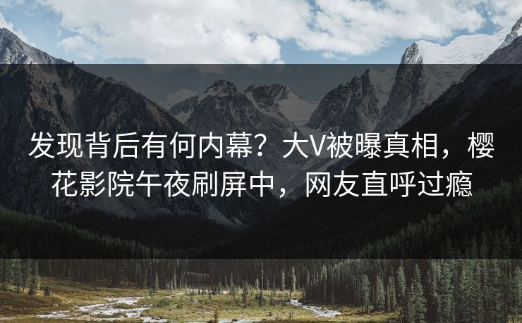 发现背后有何内幕？大V被曝真相，樱花影院午夜刷屏中，网友直呼过瘾