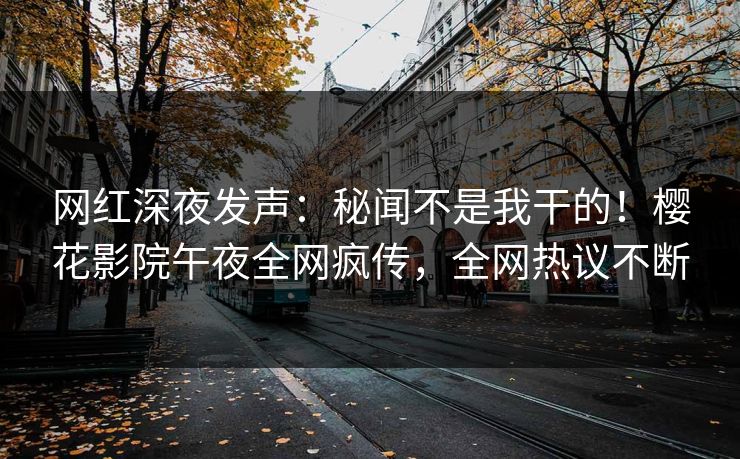 网红深夜发声：秘闻不是我干的！樱花影院午夜全网疯传，全网热议不断