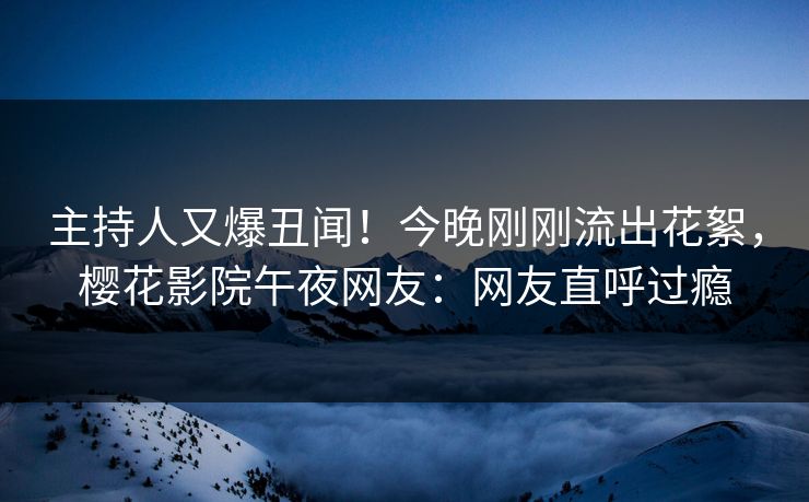 主持人又爆丑闻！今晚刚刚流出花絮，樱花影院午夜网友：网友直呼过瘾