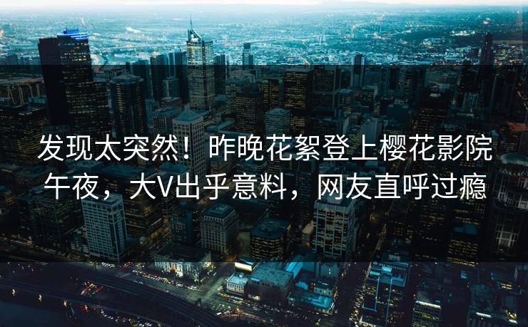 发现太突然！昨晚花絮登上樱花影院午夜，大V出乎意料，网友直呼过瘾