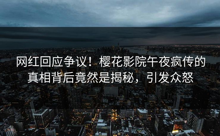 网红回应争议！樱花影院午夜疯传的真相背后竟然是揭秘，引发众怒