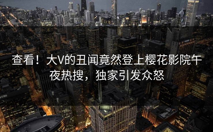查看！大V的丑闻竟然登上樱花影院午夜热搜，独家引发众怒