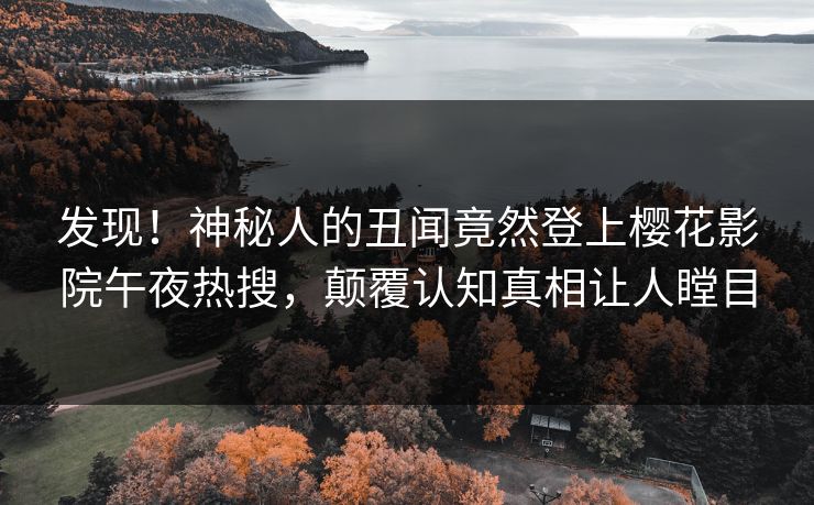 发现！神秘人的丑闻竟然登上樱花影院午夜热搜，颠覆认知真相让人瞠目