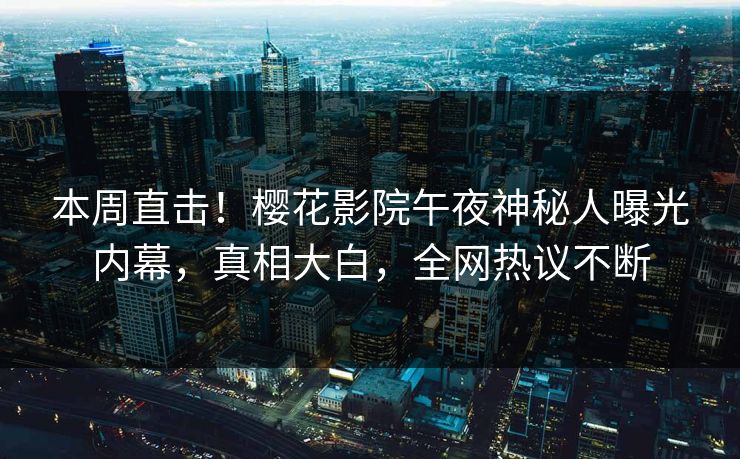 本周直击！樱花影院午夜神秘人曝光内幕，真相大白，全网热议不断