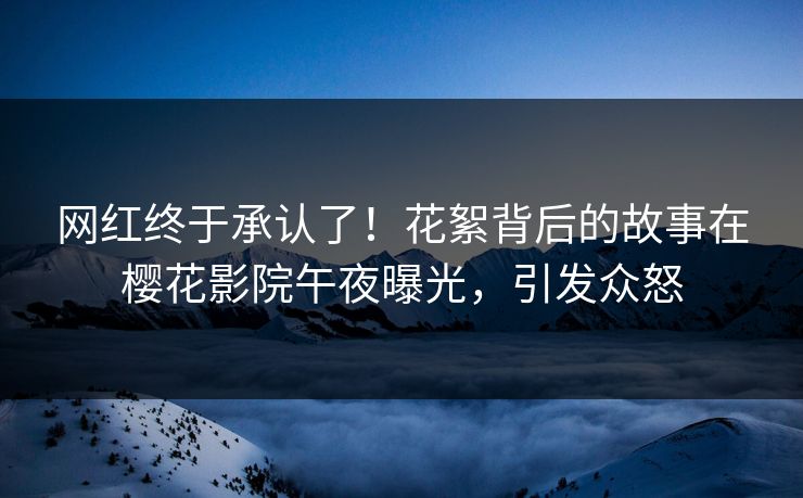 网红终于承认了！花絮背后的故事在樱花影院午夜曝光，引发众怒