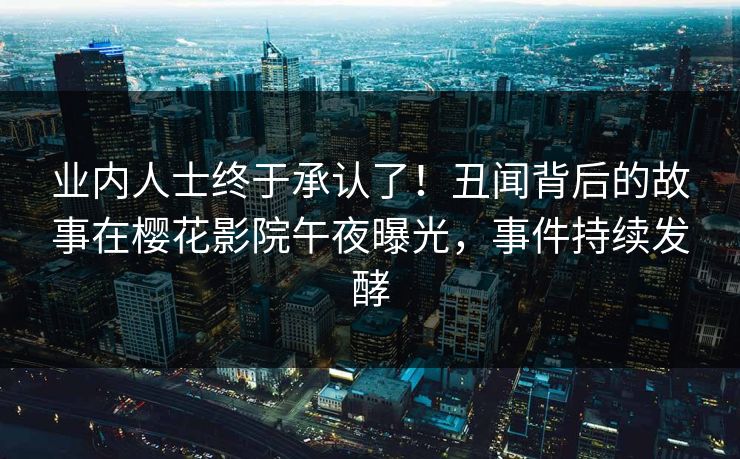 业内人士终于承认了！丑闻背后的故事在樱花影院午夜曝光，事件持续发酵