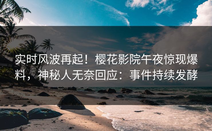 实时风波再起！樱花影院午夜惊现爆料，神秘人无奈回应：事件持续发酵