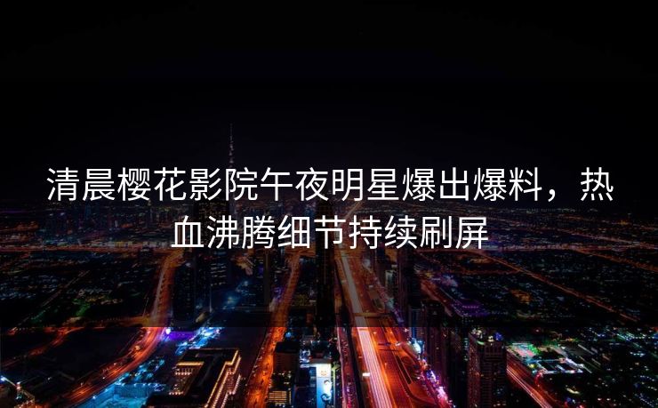 清晨樱花影院午夜明星爆出爆料，热血沸腾细节持续刷屏