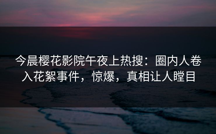 今晨樱花影院午夜上热搜：圈内人卷入花絮事件，惊爆，真相让人瞠目