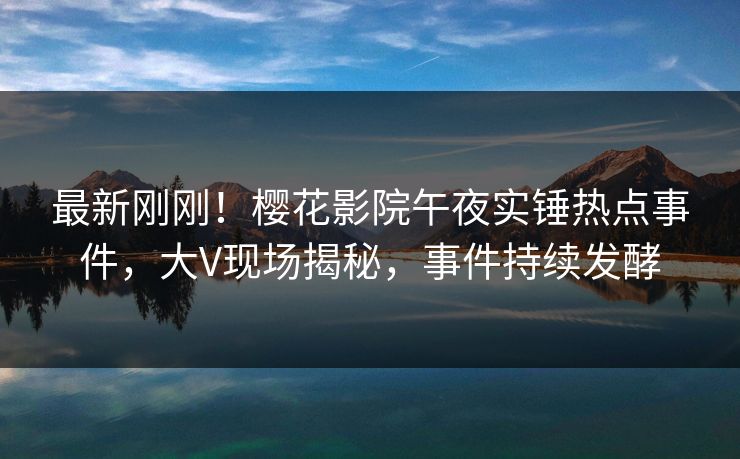最新刚刚！樱花影院午夜实锤热点事件，大V现场揭秘，事件持续发酵