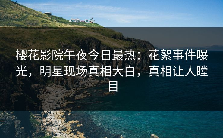 樱花影院午夜今日最热：花絮事件曝光，明星现场真相大白，真相让人瞠目