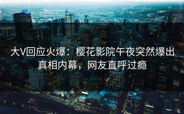 大V回应火爆：樱花影院午夜突然爆出真相内幕，网友直呼过瘾