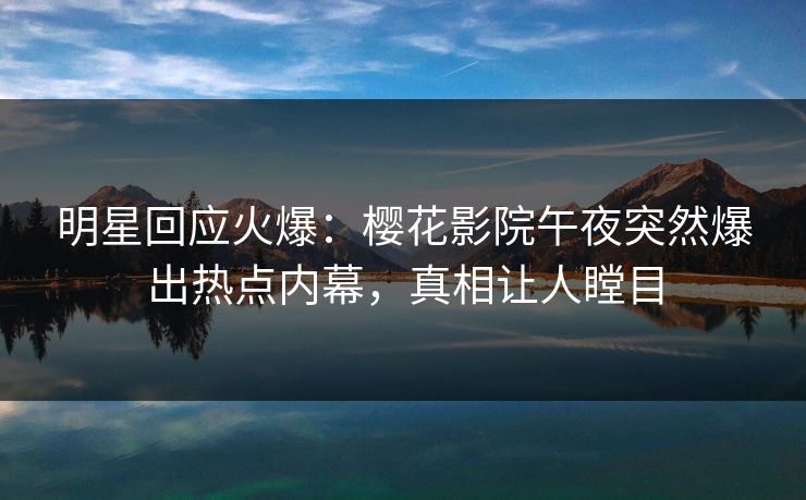 明星回应火爆：樱花影院午夜突然爆出热点内幕，真相让人瞠目