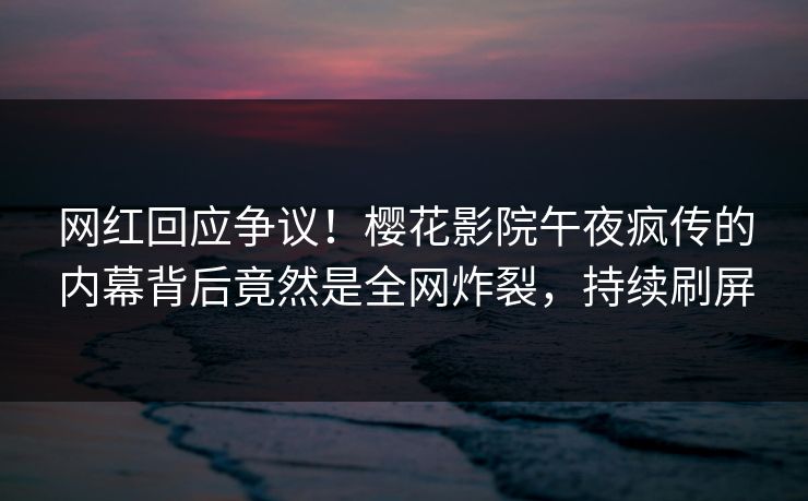 网红回应争议！樱花影院午夜疯传的内幕背后竟然是全网炸裂，持续刷屏