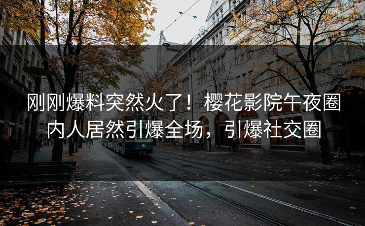 刚刚爆料突然火了！樱花影院午夜圈内人居然引爆全场，引爆社交圈