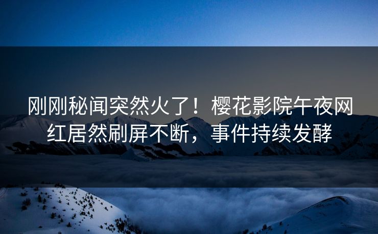刚刚秘闻突然火了！樱花影院午夜网红居然刷屏不断，事件持续发酵