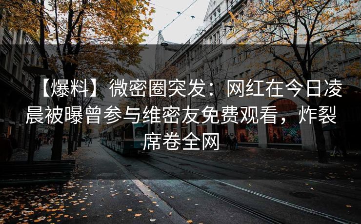 【爆料】微密圈突发：网红在今日凌晨被曝曾参与维密友免费观看，炸裂席卷全网