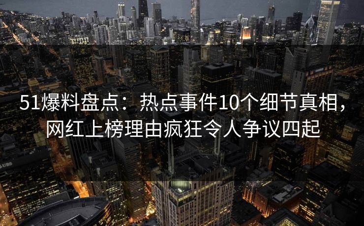 51爆料盘点：热点事件10个细节真相，网红上榜理由疯狂令人争议四起