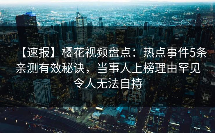 【速报】樱花视频盘点：热点事件5条亲测有效秘诀，当事人上榜理由罕见令人无法自持