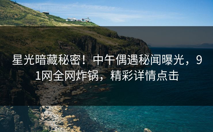 星光暗藏秘密！中午偶遇秘闻曝光，91网全网炸锅，精彩详情点击