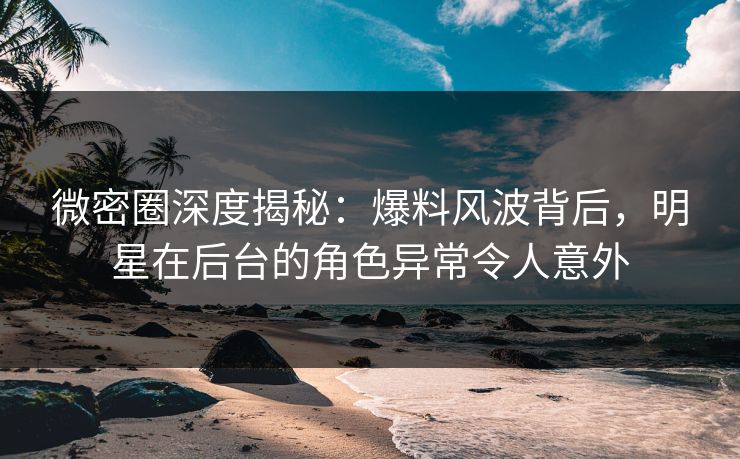 微密圈深度揭秘：爆料风波背后，明星在后台的角色异常令人意外