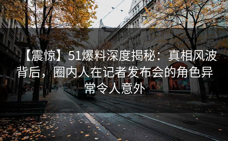 【震惊】51爆料深度揭秘：真相风波背后，圈内人在记者发布会的角色异常令人意外