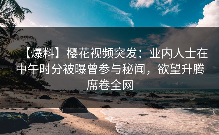 【爆料】樱花视频突发：业内人士在中午时分被曝曾参与秘闻，欲望升腾席卷全网