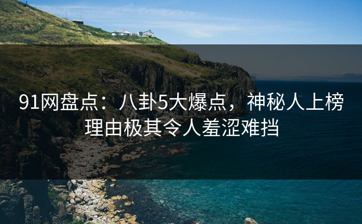 91网盘点：八卦5大爆点，神秘人上榜理由极其令人羞涩难挡