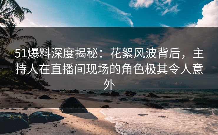 51爆料深度揭秘：花絮风波背后，主持人在直播间现场的角色极其令人意外