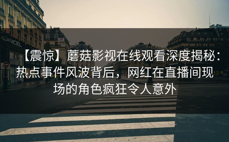 【震惊】蘑菇影视在线观看深度揭秘：热点事件风波背后，网红在直播间现场的角色疯狂令人意外