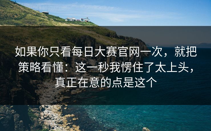 如果你只看每日大赛官网一次，就把策略看懂：这一秒我愣住了太上头，真正在意的点是这个