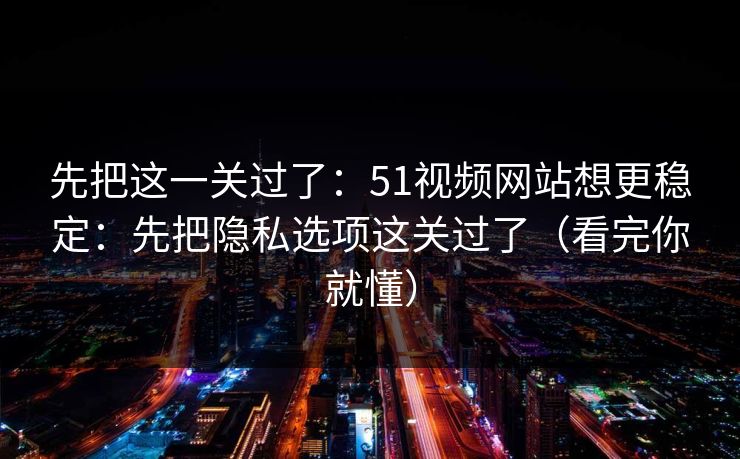 先把这一关过了：51视频网站想更稳定：先把隐私选项这关过了（看完你就懂）