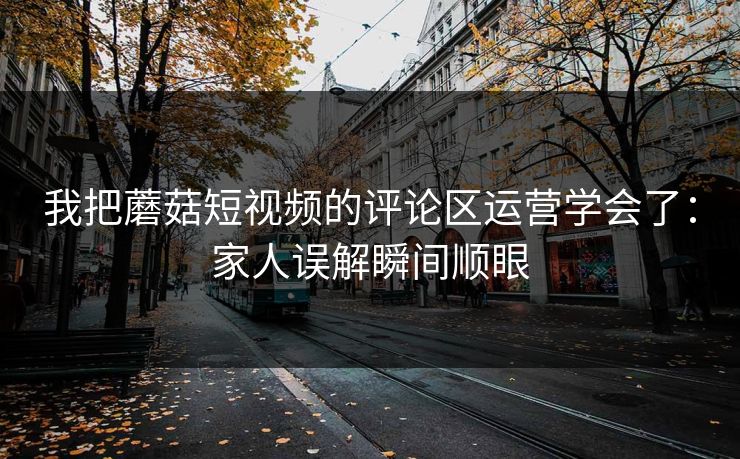我把蘑菇短视频的评论区运营学会了：家人误解瞬间顺眼