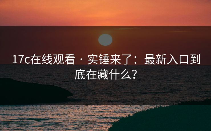 17c在线观看 · 实锤来了：最新入口到底在藏什么？