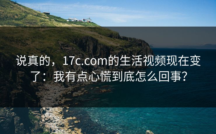 说真的，17c.com的生活视频现在变了：我有点心慌到底怎么回事？