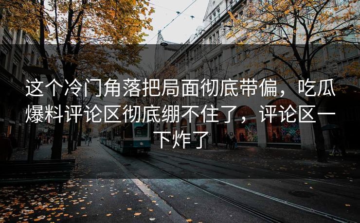 这个冷门角落把局面彻底带偏,吃瓜爆料评论区彻底绷不住了,评论区一下炸了 这个冷门角落把局面彻底带偏,吃瓜爆料评论区彻底绷不住了,评论区一下炸了
