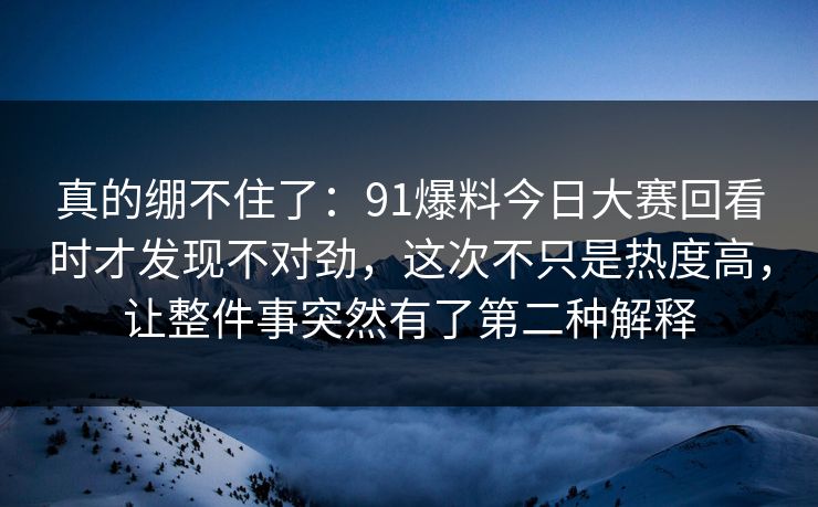 真的绷不住了:91爆料今日大赛回看时才发现不对劲,这次不只是热度高,让整件事突然有了第二种解释 真的绷不住了:91爆料今日大赛回看时才发现不对劲,这次不只是热度高,让整件事突然有了第二种解释